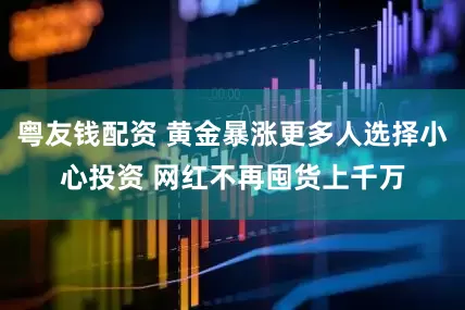 粤友钱配资 黄金暴涨更多人选择小心投资 网红不再囤货上千万