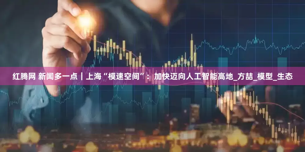 红腾网 新闻多一点｜上海“模速空间”：加快迈向人工智能高地_方喆_模型_生态