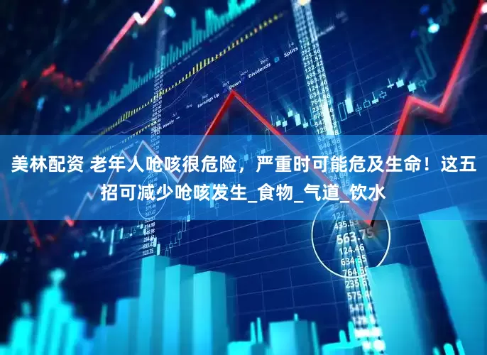 美林配资 老年人呛咳很危险，严重时可能危及生命！这五招可减少呛咳发生_食物_气道_饮水