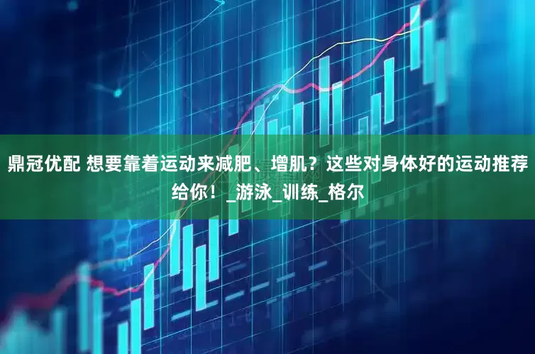 鼎冠优配 想要靠着运动来减肥、增肌？这些对身体好的运动推荐给你！_游泳_训练_格尔