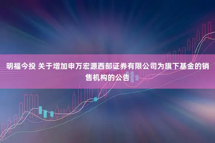 明福今投 关于增加申万宏源西部证券有限公司为旗下基金的销售机构的公告