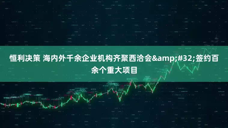 恒利决策 海内外千余企业机构齐聚西洽会&#32;签约百余个重大项目