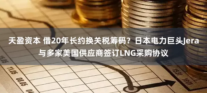天盈资本 借20年长约换关税筹码？日本电力巨头Jera与多家美国供应商签订LNG采购协议