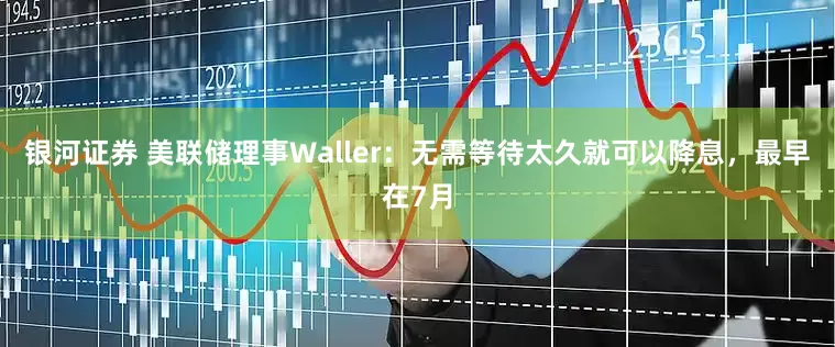 银河证券 美联储理事Waller：无需等待太久就可以降息，最早在7月