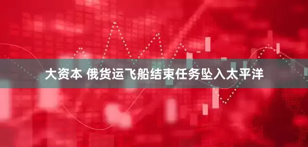 大资本 俄货运飞船结束任务坠入太平洋