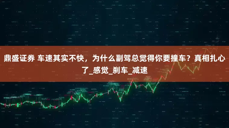 鼎盛证券 车速其实不快，为什么副驾总觉得你要撞车？真相扎心了_感觉_刹车_减速