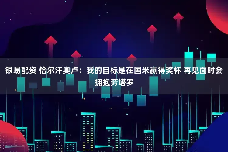 银易配资 恰尔汗奥卢：我的目标是在国米赢得奖杯 再见面时会拥抱劳塔罗