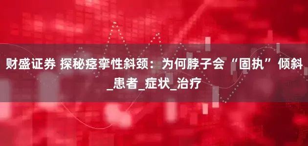 财盛证券 探秘痉挛性斜颈：为何脖子会 “固执” 倾斜_患者_症状_治疗