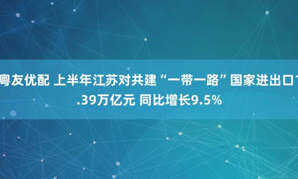 粤友优配 上半年江苏对共建“一带一路”国家进出口1.39万亿元 同比增长9.5%