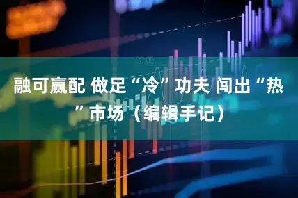 融可赢配 做足“冷”功夫 闯出“热”市场（编辑手记）