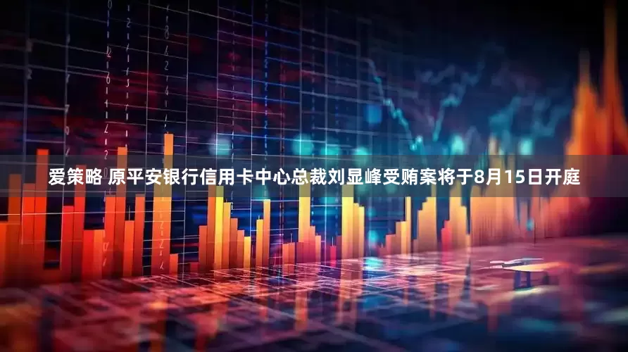爱策略 原平安银行信用卡中心总裁刘显峰受贿案将于8月15日开庭