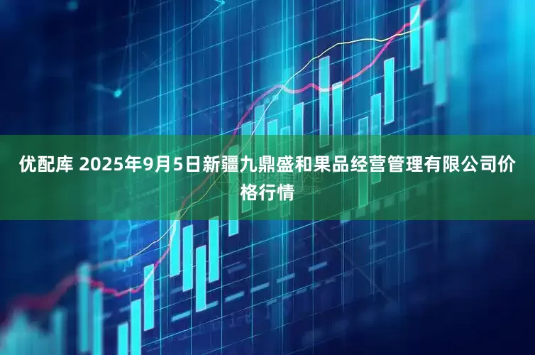 优配库 2025年9月5日新疆九鼎盛和果品经营管理有限公司价格行情