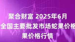 聚合财富 2025年6月11日全国主要批发市场蛇果价格行情