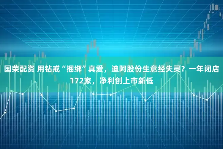 国荣配资 用钻戒“捆绑”真爱，迪阿股份生意经失灵？一年闭店172家，净利创上市新低