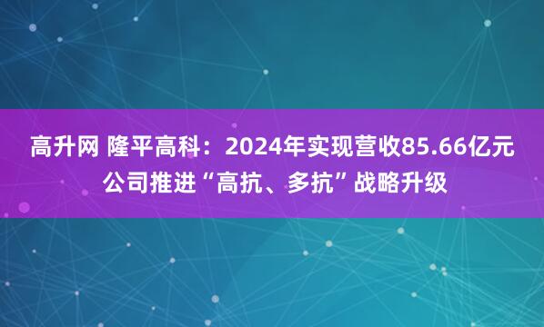 高升网 隆平高科：2024年实现营收85.66亿元 公司推进“高抗、多抗”战略升级