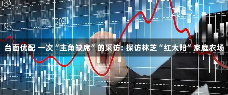 台面优配 一次“主角缺席”的采访: 探访林芝“红太阳”家庭农场